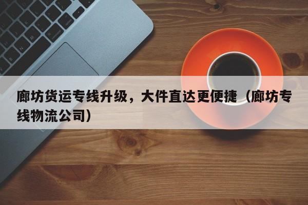 廊坊貨運(yùn)專線升級，大件直達(dá)更便捷（廊坊專線物流公司）